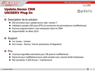 Update.Seven CRM UNISERV Plug-In Description de la solution DQ connector pour update.seven web, version 7 Validation postale (OE-post (IPF)) et recherche de pré-existence (mailRetrieval) Aucune programmation n‘est nécessaire dans le CRM Disponnibilité: fin Mars 2010 Support 1er niveau : Uniserv 2nd niveau : Sensix, Vienne (partenaire d‘intégration) Prix Licences logicielles standards pour OE-post et mailRetrieval Discount pour mailRetrieval pour petit compte avec volume limité d‘adresses  DQ connector: 5.500 Euros + maintenance 