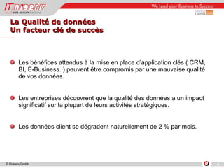 La Qualité de données  Un facteur clé de succès Les bénéfices attendus à la mise en place d’application clés ( CRM, BI, E-Business..) peuvent être compromis par une mauvaise qualité de vos données. Les entreprises découvrent que la qualité des données a un impact significatif sur la plupart de leurs activités stratégiques. Les données client se dégradent naturellement de 2 % par mois. 