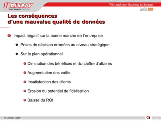 Les conséquences  d’une mauvaise qualité de données Impact négatif sur la bonne marche de l’entreprise  Prises de décision erronées au niveau stratégique Sur le plan opérationnel Diminution des bénéfices et du chiffre d’affaires Augmentation des coûts Insatisfaction des clients Érosion du potentiel de fidélisation  Baisse du ROI 