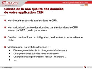 Causes de la non qualité des données de votre application CRM Nombreuse erreurs de saisies dans le CRM. Non validation/contrôle des données transférées dans le CRM venant du WEB, ou de partenaires. Création de doublons par intégration de données externes dans le CRM. Vieillissement naturel des données : Déménagement de client ( changement d’adresses ), Changement des données liées à l’adresses, Changements réglementaires, fiscaux , financiers ... … 