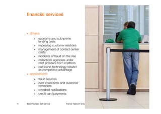 financial services



        drivers
             •    economy and sub-prime
                  lending crisis
             •    improving customer relations
             •    management of contact center
                  costs
             •    incidents of fraud on the rise
             •    collections agencies under
                  cost pressure from creditors
             •    outbound technology viewed
                  as competitive advantage
        applications
             •    fraud services
             •    debt collections and customer
                  reminders
             •    overdraft notifications
             •    credit card payments


10   Best Practices Self-service      France Telecom Group restricted
 