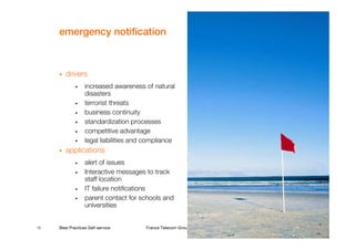 emergency notification



        drivers
             •    increased awareness of natural
                  disasters
             •    terrorist threats
             •    business continuity
             •    standardization processes
             •    competitive advantage
             •    legal liabilities and compliance
        applications
             •    alert of issues
             •    Interactive messages to track
                  staff location
             •    IT failure notifications
             •    parent contact for schools and
                  universities


12   Best Practices Self-service       France Telecom Group restricted
 