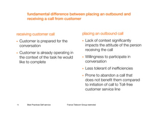 fundamental difference between placing an outbound and
         receiving a call from customer


receiving customer call                                placing an outbound call
     Customer is prepared for the                         Lack of context significantly
     conversation                                         impacts the attitude of the person
                                                          receiving the call
     Customer is already operating in
     the context of the task he would                     Willingness to participate in
     like to complete                                     conversation
                                                          Less tolerant of inefficiencies
                                                          Prone to abandon a call that
                                                          does not benefit them compared
                                                          to initiation of call to Toll-free
                                                          customer service line


13       Best Practices Self-service   France Telecom Group restricted
 