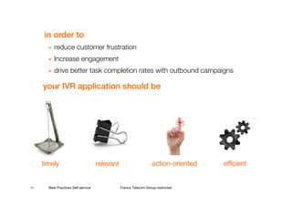in order to
          reduce customer frustration
          Increase engagement
          drive better task completion rates with outbound campaigns

     your IVR application should be




     timely                          relevant                      action-
                                                                   action-oriented   efficient


14     Best Practices Self-service              France Telecom Group restricted
 