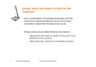 timely: reach out when it’s best for the
                 customer

                    use a combination of business processes and the
                    customer’s historical behavior across all contact
                    channels to determine the best time to call


                    timely outbound are determined by two factors
                         •    calling when information or action for the call is most
                              beneficial to the customer
                         •    calling when the customer is most likely to answer




15   Best Practices Self-service          France Telecom Group restricted
 