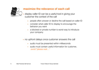 maximize the relevance of each call
                    display caller ID can be a useful tool in giving your
                    customer the context of the call
                         •    people often answer or decline the call based on caller ID
                         •    consider what caller ID to display to encourage the
                              behavior you want
                         •    a blocked or private number is worst way to introduce
                              your company


                    no upfront delays once customer answers the call
                         •    audio must be presented within milliseconds
                         •    audio must contain useful information for customer,
                               avoid “please wait…”




16   Best Practices Self-service         France Telecom Group restricted
 