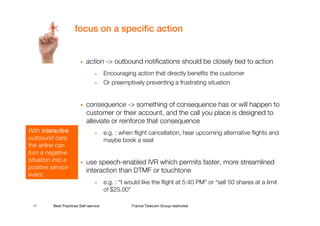focus on a specific action


                            action -> outbound notifications should be closely tied to action
                                 •     Encouraging action that directly benefits the customer
                                 •     Or preemptively preventing a frustrating situation


                            consequence -> something of consequence has or will happen to
                            customer or their account, and the call you place is designed to
                            alleviate or reinforce that consequence
With interactive                 •     e.g. : when flight cancellation, hear upcoming alternative flights and
outbound care,                         maybe book a seat
the airline can
turn a negative
situation into a            use speech-enabled IVR which permits faster, more streamlined
positive service
                            interaction than DTMF or touchtone
event.
                                 •     e.g. : “I would like the flight at 5:40 PM” or “sell 50 shares at a limit
                                       of $25.00”

 17      Best Practices Self-service              France Telecom Group restricted
 