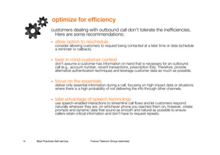 optimize for efficiency
                 customers dealing with outbound call don’t tolerate the inefficiencies.
                   Here are some recommendations:
                    allow option to reschedule
                    consider allowing customers to request being contacted at a later time or date (schedule
                    a reminder or callback).

                    bear in mind customer context
                    don’t assume a customer has information on hand that is necessary for an outbound
                    call (e.g., account number, recent transactions, prescription IDs). Therefore, provide
                    alternative authentication techniques and leverage customer data as much as possible.

                    focus on the essentials
                    deliver only essential information during a call, focusing on high impact data or situations
                    where there is a high probability of not delivering the info through other channels.

                    take advantage of speech technology
                    use speech-enabled interactions to streamline call flows and let customers respond
                    naturally wherever they are, on whichever phone you reached them on, however, create
                    prompts and dynamic data that sound as smooth and natural as possible to ensure
                    callers retain critical information and don’t have to request repeats.




18   Best Practices Self-service           France Telecom Group restricted
 