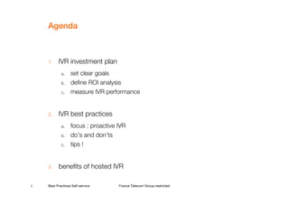 Agenda



    1.    IVR investment plan
            a.    set clear goals
            b.    define ROI analysis
            c.    measure IVR performance


    2.    IVR best practices
            a.    focus : proactive IVR
            b.    do’s and don’ts
            c.    tips !


    3.    benefits of hosted IVR

2   Best Practices Self-service     France Telecom Group restricted
 