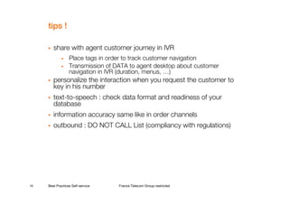 tips !

        share with agent customer journey in IVR
             •    Place tags in order to track customer navigation
             •    Transmission of DATA to agent desktop about customer
                  navigation in IVR (duration, menus, …)
        personalize the interaction when you request the customer to
        key in his number
        text-to-speech : check data format and readiness of your
        database
        information accuracy same like in order channels
        outbound : DO NOT CALL List (compliancy with regulations)




20   Best Practices Self-service   France Telecom Group restricted
 