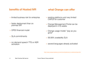 benefits of Hosted IVR                                     what Orange can offer

     limited business risk for enterprise                  existing platforms and very limited
                                                           CAPEX for customer

     faster deployment than on                             Orange Management Portal can be
     premise IVR                                           deployed in 4-6 weeks

     OPEX financial model                                  Orange usage model: “pay as you
                                                           grow”
     SLA commitments
                                                           99.99% availability SLA

     on-demand speech TTS or ASR
     activation                                            several languages already activated



                                                   http://www.orange-business.com/en/mnc2/solutions/crm-solutions/index.html




24       Best Practices Self-service   France Telecom Group restricted
 