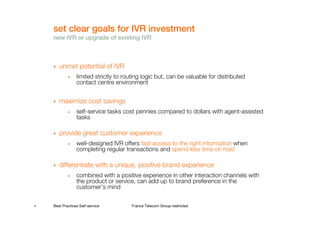 set clear goals for IVR investment
    new IVR or upgrade of existing IVR



       unmet potential of IVR
            •    limited strictly to routing logic but, can be valuable for distributed
                 contact centre environment


       maximize cost savings
            •    self-service tasks cost pennies compared to dollars with agent-assisted
                 tasks

       provide great customer experience
            •    well-designed IVR offers fast access to the right information when
                 completing regular transactions and spend less time on hold

       differentiate with a unique, positive brand experience
            •    combined with a positive experience in other interaction channels with
                 the product or service, can add up to brand preference in the
                 customer’s mind

4   Best Practices Self-service         France Telecom Group restricted
 