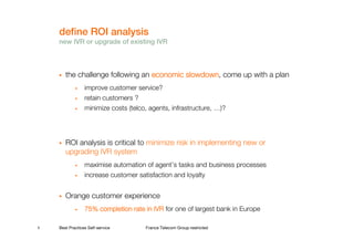 define ROI analysis
    new IVR or upgrade of existing IVR



       the challenge following an economic slowdown come up with a plan
                                           slowdown,
            •    improve customer service?
            •    retain customers ?
            •    minimize costs (telco, agents, infrastructure, …)?




       ROI analysis is critical to minimize risk in implementing new or
       upgrading IVR system
            •    maximise automation of agent’s tasks and business processes
            •    increase customer satisfaction and loyalty


       Orange customer experience
            •    75% completion rate in IVR for one of largest bank in Europe

5   Best Practices Self-service       France Telecom Group restricted
 