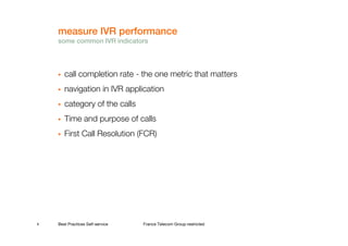 measure IVR performance
    some common IVR indicators




       call completion rate - the one metric that matters
       navigation in IVR application
       category of the calls
       Time and purpose of calls
       First Call Resolution (FCR)




6   Best Practices Self-service   France Telecom Group restricted
 