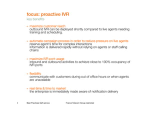 focus: proactive IVR
    key benefits

       maximize customer reach
       outbound IVR can be deployed shortly compared to live agents needing
       training and scheduling.

       automate campaign process in order to reduce pressure on live agentsagents
       reserve agent’s time for complex interactions
       information is delivered rapidly without relying on agents or staff calling
       chains

       maximize IVR port usage
       inbound and outbound activities to achieve close to 100% occupancy of
       IVR ports

       flexibility
       communicate with customers during out of office hours or when agents
       are unavailable

       real-
       real-time & time to market
       the enterprise is immediately made aware of notification delivery


8   Best Practices Self-service   France Telecom Group restricted
 