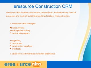 2
eresource Construction CRM
eresource CRM enables construction companies to automate many manual
processes and track all building projects by location, type and sector.
1. eresource CRM manages:

t sales process

rack pipeline activity

control job progress

engineers,

contractors

construction suppliers

architects
3. Saves time and improves customer experience.
 