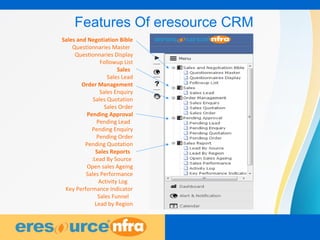 3
Sales and Negotiation Bible
Questionnaries Master
Questionnaries Display
Followup List
Sales
Sales Lead
Order Management
Sales Enquiry
Sales Quotation
Sales Order
Pending Approval
Pending Lead
Pending Enquiry
Pending Order
Pending Quotation
Sales Reports
:Lead By Source
Open sales Ageing
Sales Performance
Activity Log
Key Performance Indicator
Sales Funnel
Lead by Region
Features Of eresource CRM
 