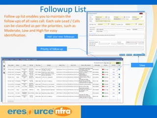 6
Followup List
Priority of follow-up
View
Add your new followups
Follow up list enables you to maintain the
follow ups of all sales call. Each sale Lead / Calls
can be classified as per the priorities, such as
Moderate, Low and High for easy
identification.
 