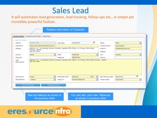 7
Sales Lead
It will automates lead generation, lead tracking, follow-ups etc., in simple yet
incredibly powerful fashion.
Related information of Customer
See the folloups as shown in
the previous slide
You can add your new followups
as shown in previous slide
 