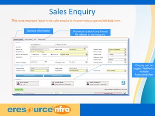 8
Sales Enquiry
The most important factor in the sales enquiry is the provision to update/add BoQ items.
General information Provision to attach any format
file related to your enquiry
Enquiry can be
tagged /Notified to
multiple
Associates/User
 