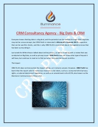 CRM Consultancy Agency - Big Data & CRM
Everyone knows that big data is a big deal, and the potential can be realized through CRM. Big data
may not be a new concept, but CRM Perth is interested in Microsoft’s Dynamic 2015’s capacities
that can be used for clients, and this is why CRM Perth is concerned about the legislative news that
has been surrounding it.
Last week the White House talked about online privacy, as well as tracking with a review that was
conducted on Big Data, as well as privacy issues. CRM Perth does not know what type of impact it
will have, but continue to read on to find out what the potential impact could be.
The Impact
CRM Perth does not know what the impact will be, as it remains unseen. However, CRM Perth has
learnt that the report calls for numerous measures to be taken, such as a consumer bill of privacy
rights, a national data breach legislation, as well as an amendment to the ECPA, also known as the
Electronic Communications Privacy Act.
 