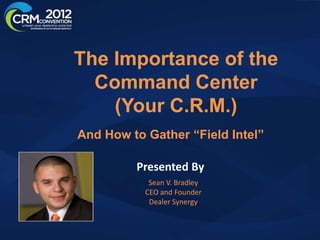 The Importance of the
  Command Center
    (Your C.R.M.)
And How to Gather “Field Intel”

         Presented By
            Sean V. Bradley
           CEO and Founder
            Dealer Synergy
 