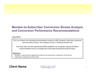 Member-to-Subscriber Conversion Stream Analysis
and Conversion Performance Recommendations
July 2013July 2013
Provided by Leslie A. Howard
leslieahoward@gmail.com
1
This is an analysis and resulting recommendations made for a B2C company’s subscriber conversion
communications stream. The company’s service is clothing rental by mail.
This client does not have sophisticated CRM capabilities nor manpower capacity, therefore
recommendations focus on changes that could make the greatest positive impact.
Definitions:
• Member is a guest who has registered but who has not converted to a paying user of the service
• Subscriber is a paying user of the service
 