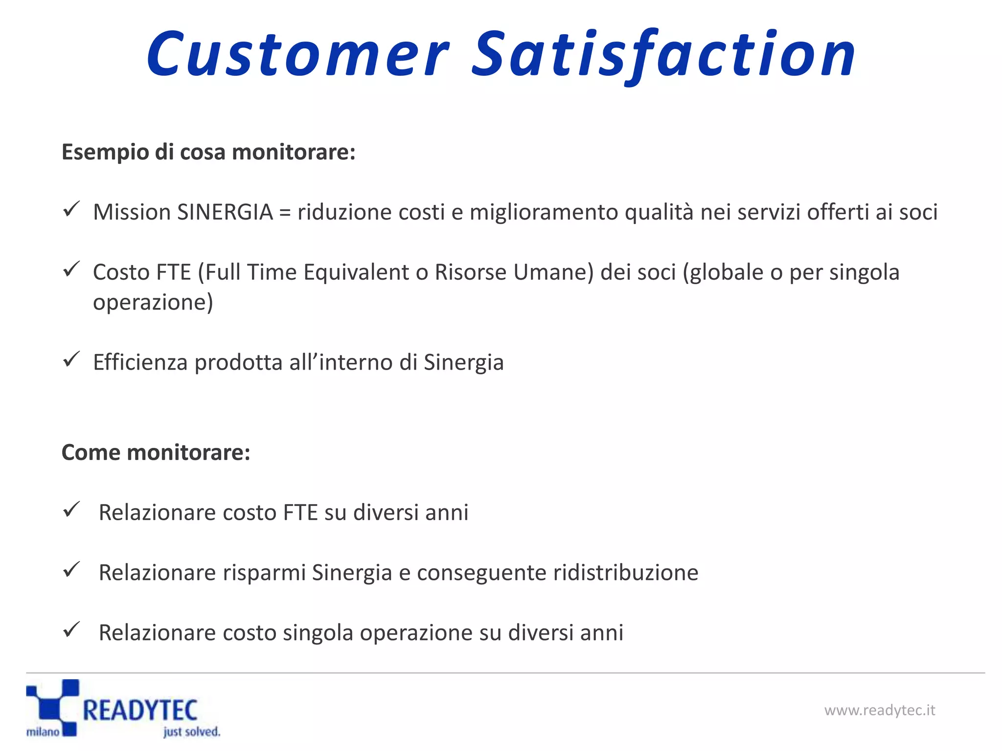 Esempio di cosa monitorare:
 Mission SINERGIA = riduzione costi e miglioramento qualità nei servizi offerti ai soci
 Costo FTE (Full Time Equivalent o Risorse Umane) dei soci (globale o per singola
operazione)
 Efficienza prodotta all’interno di Sinergia
Come monitorare:
 Relazionare costo FTE su diversi anni
 Relazionare risparmi Sinergia e conseguente ridistribuzione
 Relazionare costo singola operazione su diversi anni
www.readytec.it
Customer Satisfaction
 