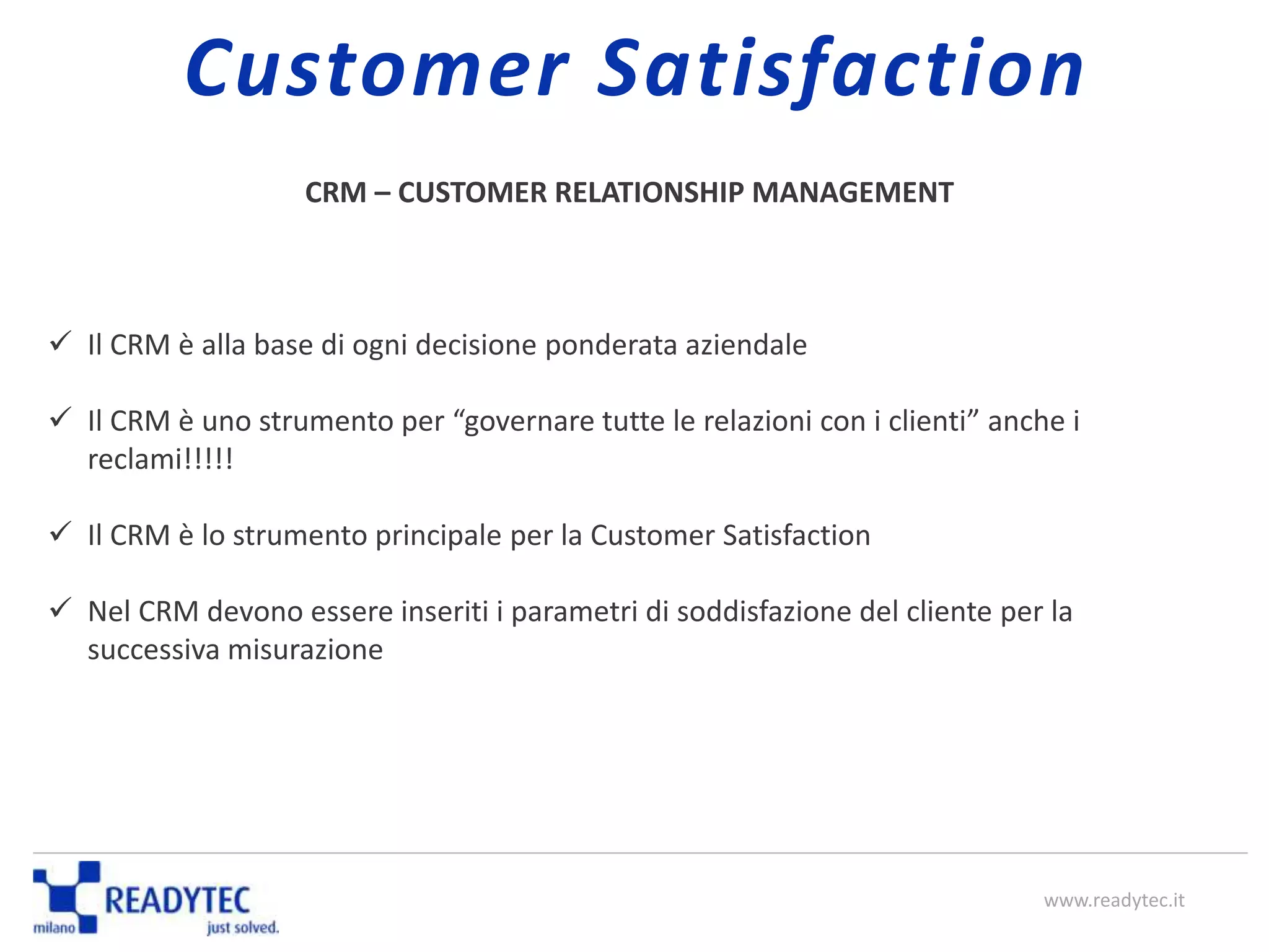 CRM – CUSTOMER RELATIONSHIP MANAGEMENT
 Il CRM è alla base di ogni decisione ponderata aziendale
 Il CRM è uno strumento per “governare tutte le relazioni con i clienti” anche i
reclami!!!!!
 Il CRM è lo strumento principale per la Customer Satisfaction
 Nel CRM devono essere inseriti i parametri di soddisfazione del cliente per la
successiva misurazione
www.readytec.it
Customer Satisfaction
 