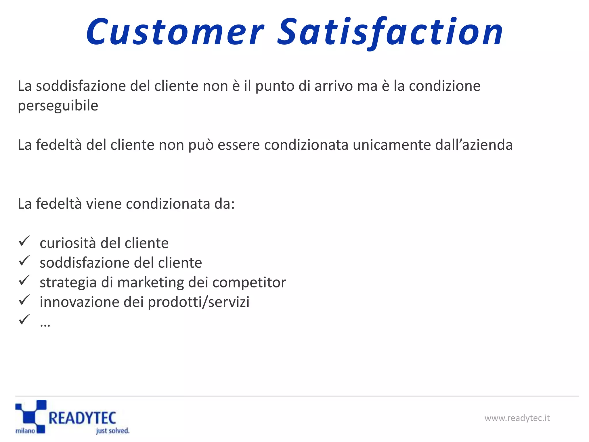 La soddisfazione del cliente non è il punto di arrivo ma è la condizione
perseguibile
La fedeltà del cliente non può essere condizionata unicamente dall’azienda
La fedeltà viene condizionata da:
 curiosità del cliente
 soddisfazione del cliente
 strategia di marketing dei competitor
 innovazione dei prodotti/servizi
 …
www.readytec.it
Customer Satisfaction
 
