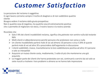 La percezione del reclamo è soggettiva
In ogni lavoro corriamo sempre il rischio di sbagliare e di non soddisfare qualche
cliente
Bisogna vedere il reclamo dalla giusta prospettiva:
Non è qualche cosa di negativo, ma qualche cosa di estremamente positivo
che ci permette di migliorare noi stessi, il nostro lavoro e la nostra azienda
Ricordate che:
 Solo il 4% dei clienti insoddisfatti reclama, significa che,potreste non sentire nulla dal restante
96%
 Molti clienti vi abbandoneranno perché pensano che protestare non serva a nulla
 Un cliente insoddisfatto parlerà male di voi ad almeno 10 persone e circa il 20% di queste
parlerà male di voi ad altre 20 a prescindere dall’argomento in discussione
 I clienti soddisfatti, invece, trasmetteranno la loro soddisfazione positiva ad altre 4-5 persone
e solo se interpellati
 Acquisire un nuovo cliente costa, mediamente, 5 volte di più che mantenerne uno già
acquisito
 La maggior parte dei clienti che hanno protestato con voi, continuerà a servirsi da voi solo se
siete riusciti a risolvere i loro problemi o almeno se ne hanno tale impressione
www.readytec.it
Customer Satisfaction
 