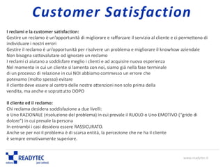 I reclami e la customer satisfaction:
Gestire un reclamo è un’opportunità di migliorare e rafforzare il servizio al cliente e ci permettono di
individuare i nostri errori
Gestire il reclamo è un’opportunità per risolvere un problema e migliorare il knowhow aziendale
Non bisogna sottovalutare od ignorare un reclamo
I reclami ci aiutano a soddisfare meglio i clienti e ad acquisire nuova esperienza
Nel momento in cui un cliente si lamenta con noi, siamo già nella fase terminale
di un processo di relazione in cui NOI abbiamo commesso un errore che
potevamo (molto spesso) evitare
Il cliente deve essere al centro delle nostre attenzioni non solo prima della
vendita, ma anche e soprattutto DOPO
Il cliente ed il reclamo:
Chi reclama desidera soddisfazione a due livelli:
o Uno RAZIONALE (risoluzione del problema) in cui prevale il RUOLO o Uno EMOTIVO (“grido di
dolore”) in cui prevale la persona
In entrambi i casi desidera essere RASSICURATO.
Anche se per noi il problema è di scarsa entità, la percezione che ne ha il cliente
è sempre emotivamente superiore.
www.readytec.it
Customer Satisfaction
 