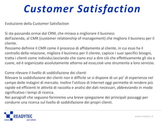 Evoluzione della Customer Satisfaction
Si sta passando ormai dal CRM, che mirava a migliorare il business
dell’azienda, al CMR (customer relationship of management) che migliora il business per il
cliente.
Possiamo definire il CMR come il processo di affidamento al cliente, in cui esso ha il
controllo della relazione, migliora il business per il cliente, capisce i suoi specifici bisogni,
tratta i clienti come individui,lasciando che siano essi a dire ciò che effettivamente gli sta a
cuore, ed è organizzato assolutamente attorno ad esso,cioè uno strumento a loro servizio.
Come rilevare il livello di soddisfazione dei clienti
Rilevare la soddisfazione dei clienti non è difficile se si dispone di un po’ di esperienza nel
campo delle indagini di mercato. Inoltre l’utilizzo di Internet oggi permette di rendere più
rapide ed efficienti le attività di raccolta e analisi dei dati necessari, abbreviando in modo
significativo i tempi di ricerca.
Nei paragrafi che seguono forniremo una breve spiegazione dei principali passaggi per
condurre una ricerca sul livello di soddisfazione dei propri clienti.
www.readytec.it
Customer Satisfaction
 