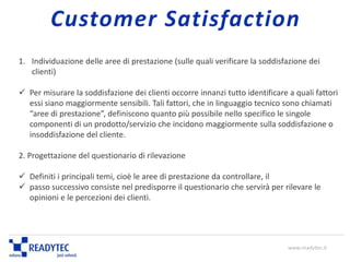 1. Individuazione delle aree di prestazione (sulle quali verificare la soddisfazione dei
clienti)
 Per misurare la soddisfazione dei clienti occorre innanzi tutto identificare a quali fattori
essi siano maggiormente sensibili. Tali fattori, che in linguaggio tecnico sono chiamati
“aree di prestazione”, definiscono quanto più possibile nello specifico le singole
componenti di un prodotto/servizio che incidono maggiormente sulla soddisfazione o
insoddisfazione del cliente.
2. Progettazione del questionario di rilevazione
 Definiti i principali temi, cioè le aree di prestazione da controllare, il
 passo successivo consiste nel predisporre il questionario che servirà per rilevare le
opinioni e le percezioni dei clienti.
www.readytec.it
Customer Satisfaction
 
