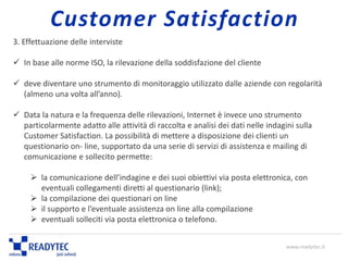 3. Effettuazione delle interviste
 In base alle norme ISO, la rilevazione della soddisfazione del cliente
 deve diventare uno strumento di monitoraggio utilizzato dalle aziende con regolarità
(almeno una volta all’anno).
 Data la natura e la frequenza delle rilevazioni, Internet è invece uno strumento
particolarmente adatto alle attività di raccolta e analisi dei dati nelle indagini sulla
Customer Satisfaction. La possibilità di mettere a disposizione dei clienti un
questionario on- line, supportato da una serie di servizi di assistenza e mailing di
comunicazione e sollecito permette:
 la comunicazione dell’indagine e dei suoi obiettivi via posta elettronica, con
eventuali collegamenti diretti al questionario (link);
 la compilazione dei questionari on line
 il supporto e l’eventuale assistenza on line alla compilazione
 eventuali solleciti via posta elettronica o telefono.
www.readytec.it
Customer Satisfaction
 