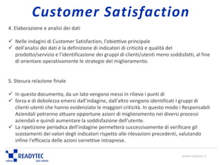 4. Elaborazione e analisi dei dati
 Nelle indagini di Customer Satisfaction, l'obiettivo principale
 dell'analisi dei dati è la definizione di indicatori di criticità e qualità del
prodotto/servizio e l'identificazione dei gruppi di clienti/utenti meno soddisfatti, al fine
di orientare operativamente le strategie del miglioramento.
5. Stesura relazione finale
 In questo documento, da un lato vengono messi in rilievo i punti di
 forza e di debolezza emersi dall’indagine, dall'altro vengono identificati i gruppi di
clienti-utenti che hanno evidenziato le maggiori criticità. In questo modo i Responsabili
Aziendali potranno attuare opportune azioni di miglioramento nei diversi processi
aziendali e quindi aumentare la soddisfazione dell'utente.
 La ripetizione periodica dell'indagine permetterà successivamente di verificare gli
scostamenti dei valori degli indicatori rispetto alle rilevazioni precedenti, valutando
infine l'efficacia delle azioni correttive intraprese.
www.readytec.it
Customer Satisfaction
 