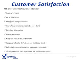 I 10 comandamenti della customer satisfaction
 Analizzare i clienti
 Ascoltare i clienti
 Anticipare i bisogni dei clienti
 Intensificare i momenti di contatto con i clienti
 Dare il servizio migliore
 Fidelizzare il cliente
 Necessità assoluta del post-vendita
 Adeguare le finalità dell’azienda alle finalità dei clienti
 Definire gli strumenti idonei per raggiungere gli obiettivi
 Coinvolgimento di tutto il personale che partecipa alla vendita
www.readytec.it
Customer Satisfaction
 