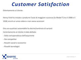 Orientamento al cliente:
Henry Ford ha iniziato a produrre l’auto di maggiore successo (la Model T) tra il 1908 e il
1928; era di un unico colore e non aveva accessori
Ora una qualsiasi automobile ha decine/centinaia di varianti
L’orientamento al cliente è stato dettato:
 Dalla consapevolezza dell’acquirente
 Dai competitor
 Risvolti sociali e economici
 Risvolti tecnologici
Customer Satisfaction
www.readytec.it
 