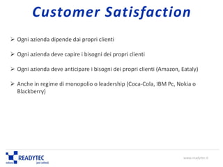  Ogni azienda dipende dai propri clienti
 Ogni azienda deve capire i bisogni dei propri clienti
 Ogni azienda deve anticipare i bisogni dei propri clienti (Amazon, Eataly)
 Anche in regime di monopolio o leadership (Coca-Cola, IBM Pc, Nokia o
Blackberry)
www.readytec.it
Customer Satisfaction
 