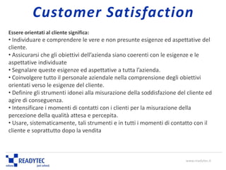 Essere orientati al cliente significa:
• Individuare e comprendere le vere e non presunte esigenze ed aspettative del
cliente.
• Assicurarsi che gli obiettivi dell’azienda siano coerenti con le esigenze e le
aspettative individuate
• Segnalare queste esigenze ed aspettative a tutta l’azienda.
• Coinvolgere tutto il personale aziendale nella comprensione degli obiettivi
orientati verso le esigenze del cliente.
• Definire gli strumenti idonei alla misurazione della soddisfazione del cliente ed
agire di conseguenza.
• Intensificare i momenti di contatti con i clienti per la misurazione della
percezione della qualità attesa e percepita.
• Usare, sistematicamente, tali strumenti e in tutti i momenti di contatto con il
cliente e soprattutto dopo la vendita
www.readytec.it
Customer Satisfaction
 