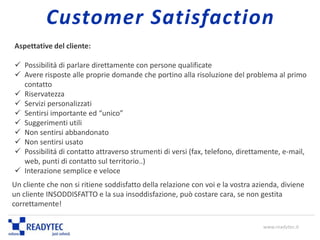 Aspettative del cliente:
 Possibilità di parlare direttamente con persone qualificate
 Avere risposte alle proprie domande che portino alla risoluzione del problema al primo
contatto
 Riservatezza
 Servizi personalizzati
 Sentirsi importante ed “unico”
 Suggerimenti utili
 Non sentirsi abbandonato
 Non sentirsi usato
 Possibilità di contatto attraverso strumenti di versi (fax, telefono, direttamente, e-mail,
web, punti di contatto sul territorio..)
 Interazione semplice e veloce
Un cliente che non si ritiene soddisfatto della relazione con voi e la vostra azienda, diviene
un cliente INSODDISFATTO e la sua insoddisfazione, può costare cara, se non gestita
correttamente!
www.readytec.it
Customer Satisfaction
 