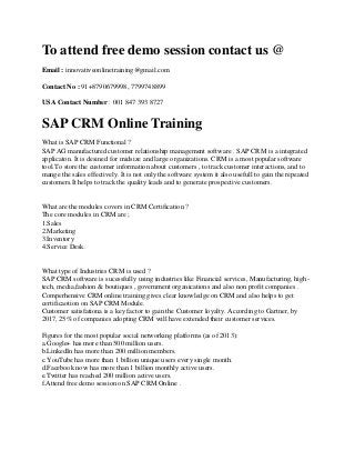 To attend free demo session contact us @
Email : innovativeonlinetraining@gmail.com
Contact No : 91+8790679998, 7799748899
USA Contact Number : 001 847 393 8727

SAP CRM Online Training
What is SAP CRM Functional ?
SAP AG manufactured customer relationship management software . SAP CRM is a integrated
applicaton. It is desined for midsize and large organizations. CRM is a most popular software
tool.To store the customer information about customers , to track customer interactions, and to
mange the sales effectively. It is not only the software system it also usefull to gain the repeated
customers.It helps to track the quality leads and to generate prospective customers.

What are the modules covers in CRM Certification ?
The core modules in CRM are ;
1.Sales
2.Marketing
3.Inventory
4.Service Desk.

What type of Industries CRM is used ?
SAP CRM software is sucessfully using industries like Financial services, Manufacturing, hightech, media,fashion & boutiques , government organications and also non profit companies .
Comperhensive CRM online training gives clear knowledge on CRM and also helps to get
certificaotion on SAP CRM Module.
Customer satisfationa is a key factor to gain the Customer loyalty. According to Gartner, by
2017, 25% of companies adopting CRM will have extended their customer services.
Figures for the most popular social networking platforms (as of 2013):
a.Google+ has more than 500 million users.
b.LinkedIn has more than 200 million members.
c.YouTube has more than 1 billion unique users every single month.
d.Facebook now has more than 1 billion monthly active users.
e.Twitter has reached 200 million active users.
f.Attend free demo session on SAP CRM Online .

 