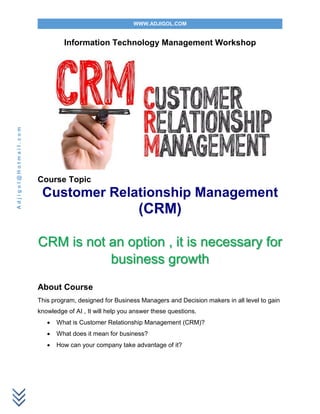 WWW.ADJIGOL.COM
Adjigol@Hotmail.com
Information Technology Management Workshop
Course Topic
Customer Relationship Management
(CRM)
CRM is not an option , it is necessary for
business growth
About Course
This program, designed for Business Managers and Decision makers in all level to gain
knowledge of AI , It will help you answer these questions.
 What is Customer Relationship Management (CRM)?
 What does it mean for business?
 How can your company take advantage of it?
 