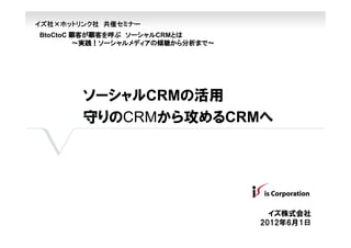 イズ社×ホットリンク社 共催セミナー
BtoCtoC 顧客が顧客を呼ぶ ソーシャルCRMとは
        ～実践！ソーシャルメディアの傾聴から分析まで～




        ソーシャルCRMの活用
        守りのCRMから攻めるCRMへ




                                    イズ株式会社
                                  2012年6月1日
 