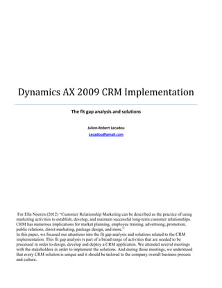Dynamics AX 2009 CRM Implementation
The fit gap analysis and solutions
Julien-Robert Lecadou
Lecadou@gmail.com
For Ella Nooren (2012) “Customer Relationship Marketing can be described as the practice of using
marketing activities to establish, develop, and maintain successful long-term customer relationships.
CRM has numerous implications for market planning, employee training, advertising, promotion,
public relations, direct marketing, package design, and more.”
In this paper, we focused our attentions into the fit gap analysis and solutions related to the CRM
implementation. This fit gap analysis is part of a broad range of activities that are needed to be
processed in order to design, develop and deploy a CRM application. We attended several meetings
with the stakeholders in order to implement the solutions. And during those meetings, we understood
that every CRM solution is unique and it should be tailored to the company overall business process
and culture.
 