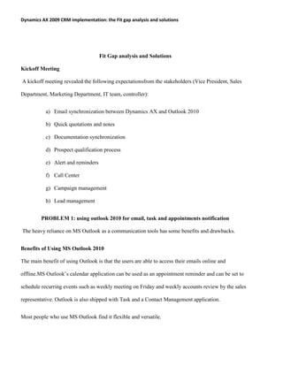 Dynamics AX 2009 CRM implementation: the Fit gap analysis and solutions
Fit Gap analysis and Solutions
Kickoff Meeting
A kickoff meeting revealed the following expectationsfrom the stakeholders (Vice President, Sales
Department, Marketing Department, IT team, controller):
a) Email synchronization between Dynamics AX and Outlook 2010
b) Quick quotations and notes
c) Documentation synchronization
d) Prospect qualification process
e) Alert and reminders
f) Call Center
g) Campaign management
h) Lead management
PROBLEM 1: using outlook 2010 for email, task and appointments notification
The heavy reliance on MS Outlook as a communication tools has some benefits and drawbacks.
Benefits of Using MS Outlook 2010
The main benefit of using Outlook is that the users are able to access their emails online and
offline.MS Outlook’s calendar application can be used as an appointment reminder and can be set to
schedule recurring events such as weekly meeting on Friday and weekly accounts review by the sales
representative. Outlook is also shipped with Task and a Contact Management application.
Most people who use MS Outlook find it flexible and versatile.
 