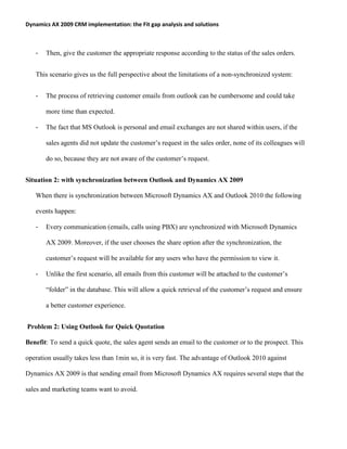 Dynamics AX 2009 CRM implementation: the Fit gap analysis and solutions
- Then, give the customer the appropriate response according to the status of the sales orders.
This scenario gives us the full perspective about the limitations of a non-synchronized system:
- The process of retrieving customer emails from outlook can be cumbersome and could take
more time than expected.
- The fact that MS Outlook is personal and email exchanges are not shared within users, if the
sales agents did not update the customer’s request in the sales order, none of its colleagues will
do so, because they are not aware of the customer’s request.
Situation 2: with synchronization between Outlook and Dynamics AX 2009
When there is synchronization between Microsoft Dynamics AX and Outlook 2010 the following
events happen:
- Every communication (emails, calls using PBX) are synchronized with Microsoft Dynamics
AX 2009. Moreover, if the user chooses the share option after the synchronization, the
customer’s request will be available for any users who have the permission to view it.
- Unlike the first scenario, all emails from this customer will be attached to the customer’s
“folder” in the database. This will allow a quick retrieval of the customer’s request and ensure
a better customer experience.
Problem 2: Using Outlook for Quick Quotation
Benefit: To send a quick quote, the sales agent sends an email to the customer or to the prospect. This
operation usually takes less than 1min so, it is very fast. The advantage of Outlook 2010 against
Dynamics AX 2009 is that sending email from Microsoft Dynamics AX requires several steps that the
sales and marketing teams want to avoid.
 