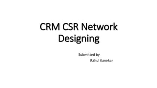 CRM CSR Network
Designing
Submitted by
Rahul Kanekar
 