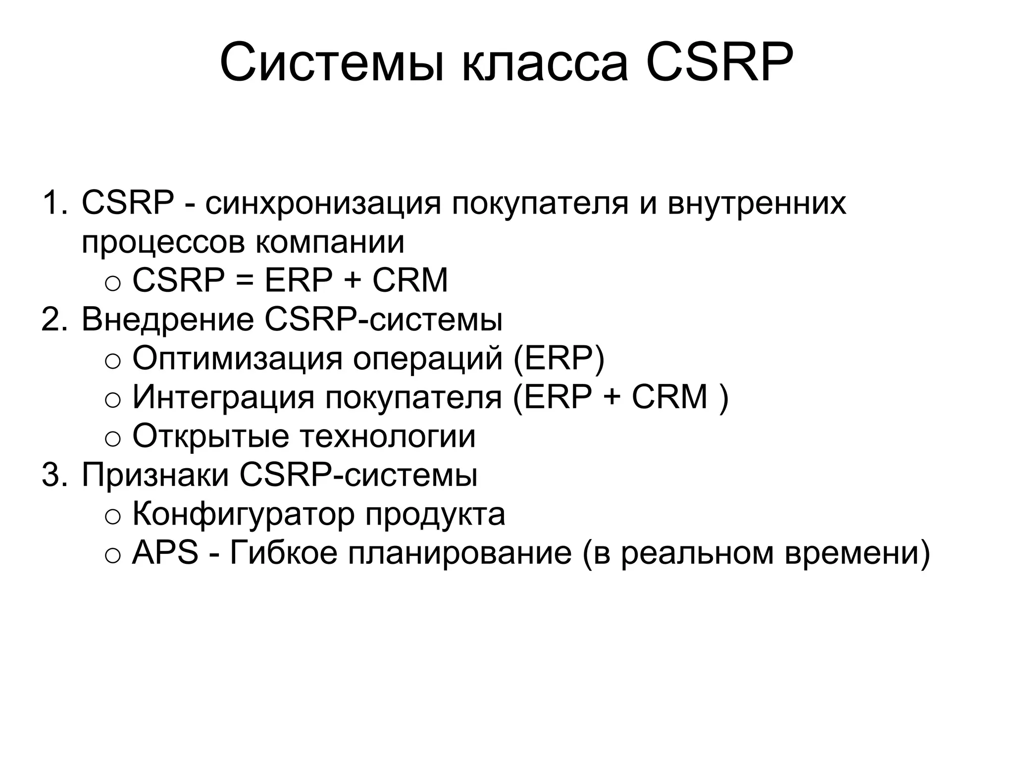 Системы класса CSRP

1. CSRP - синхронизация покупателя и внутренних
   процессов компании
      CSRP = ERP + CRM
2. Внедрение CSRP-системы
      Оптимизация операций (ERP)
      Интеграция покупателя (ERP + CRM )
      Открытые технологии
3. Признаки CSRP-системы
      Конфигуратор продукта
      APS - Гибкое планирование (в реальном времени)
 