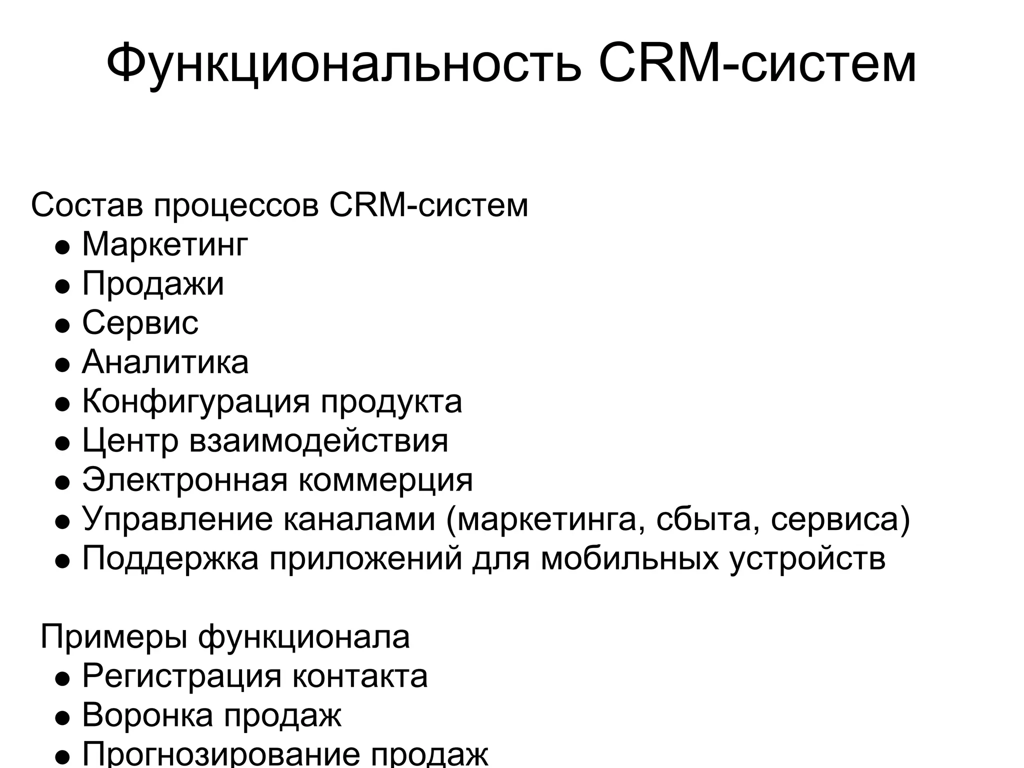 Функциональность CRM-систем

Состав процессов CRM-систем
  Маркетинг
  Продажи
  Сервис
  Аналитика
  Конфигурация продукта
  Центр взаимодействия
  Электронная коммерция
  Управление каналами (маркетинга, сбыта, сервиса)
  Поддержка приложений для мобильных устройств

Примеры функционала
  Регистрация контакта
  Воронка продаж
  Прогнозирование продаж
 